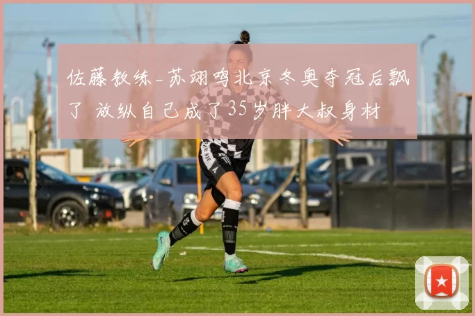 佐藤教练_苏翊鸣北京冬奥夺冠后飘了 放纵自己成了35岁胖大叔身材