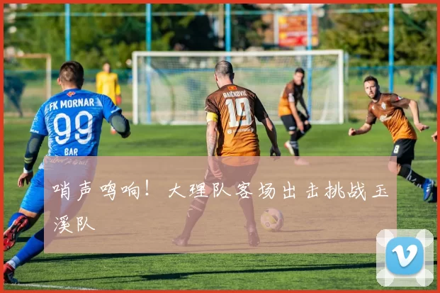 哨声鸣响！大理队客场出击挑战玉溪队